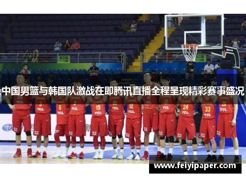 中国男篮与韩国队激战在即腾讯直播全程呈现精彩赛事盛况